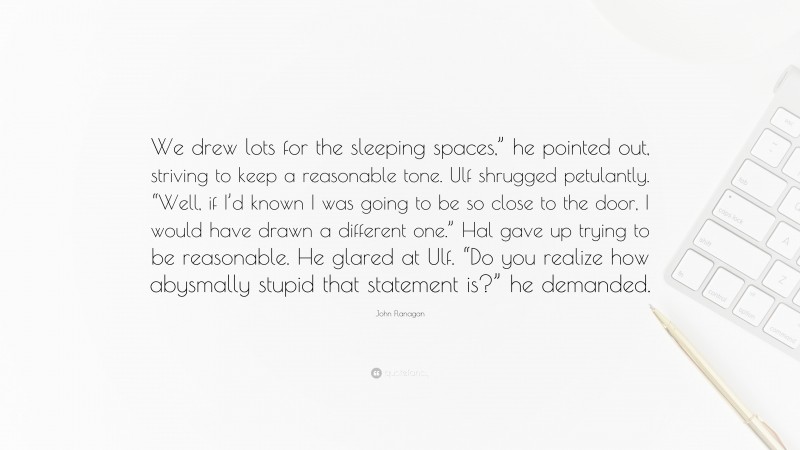 John Flanagan Quote: “We drew lots for the sleeping spaces,” he pointed out, striving to keep a reasonable tone. Ulf shrugged petulantly. “Well, if I’d known I was going to be so close to the door, I would have drawn a different one.” Hal gave up trying to be reasonable. He glared at Ulf. “Do you realize how abysmally stupid that statement is?” he demanded.”