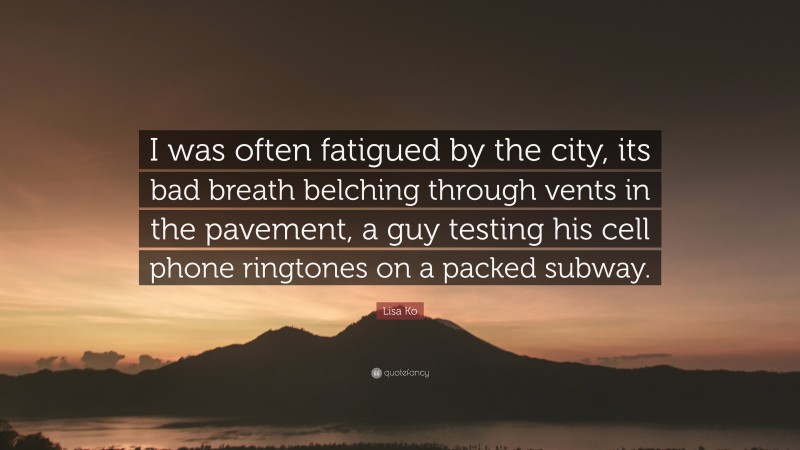Lisa Ko Quote: “I was often fatigued by the city, its bad breath belching through vents in the pavement, a guy testing his cell phone ringtones on a packed subway.”