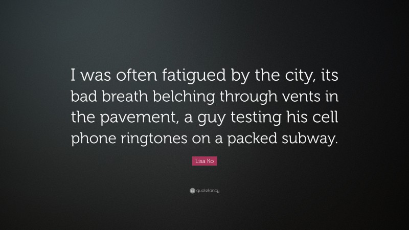 Lisa Ko Quote: “I was often fatigued by the city, its bad breath belching through vents in the pavement, a guy testing his cell phone ringtones on a packed subway.”