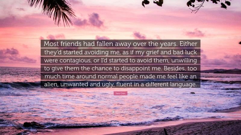 Sara Gran Quote: “Most friends had fallen away over the years. Either they’d started avoiding me, as if my grief and bad luck were contagious, or I’d started to avoid them, unwilling to give them the chance to disappoint me. Besides, too much time around normal people made me feel like an alien, unwanted and ugly, fluent in a different language.”