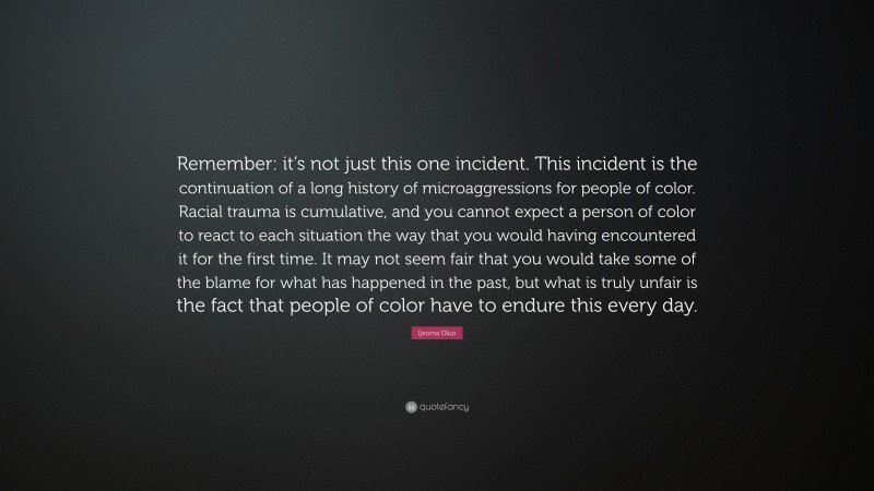 Ijeoma Oluo Quote: “Remember: it’s not just this one incident. This incident is the continuation of a long history of microaggressions for people of color. Racial trauma is cumulative, and you cannot expect a person of color to react to each situation the way that you would having encountered it for the first time. It may not seem fair that you would take some of the blame for what has happened in the past, but what is truly unfair is the fact that people of color have to endure this every day.”