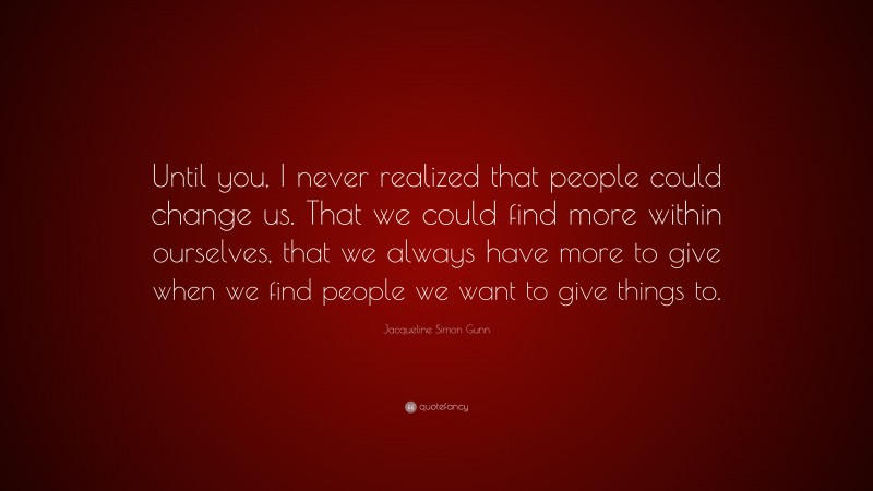 Jacqueline Simon Gunn Quote: “Until you, I never realized that people could change us. That we could find more within ourselves, that we always have more to give when we find people we want to give things to.”