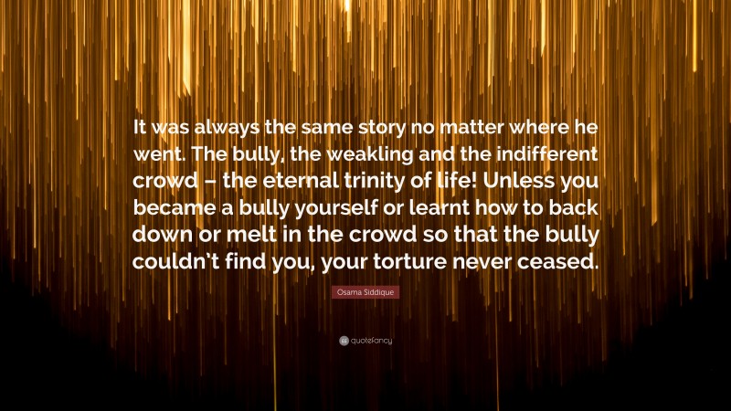 Osama Siddique Quote: “It was always the same story no matter where he went. The bully, the weakling and the indifferent crowd – the eternal trinity of life! Unless you became a bully yourself or learnt how to back down or melt in the crowd so that the bully couldn’t find you, your torture never ceased.”