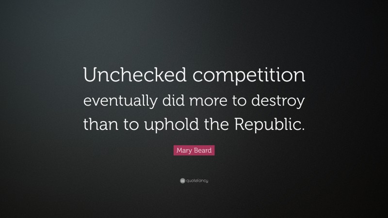 Mary Beard Quote: “Unchecked competition eventually did more to destroy than to uphold the Republic.”