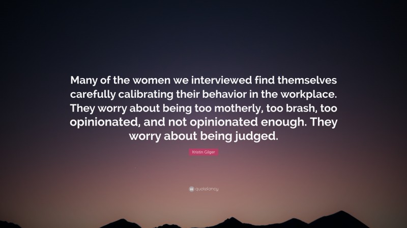 Kristin Gilger Quote: “Many of the women we interviewed find themselves carefully calibrating their behavior in the workplace. They worry about being too motherly, too brash, too opinionated, and not opinionated enough. They worry about being judged.”