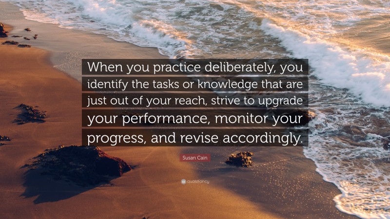 Susan Cain Quote: “When you practice deliberately, you identify the tasks or knowledge that are just out of your reach, strive to upgrade your performance, monitor your progress, and revise accordingly.”
