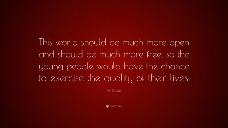 Ai Weiwei Quote: “This world should be much more open and should be much more free, so the young people would have the chance to exercise the quality of their lives.”