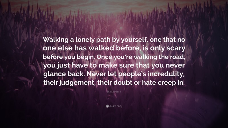 Elle McNicoll Quote: “Walking a lonely path by yourself, one that no one else has walked before, is only scary before you begin. Once you’re walking the road, you just have to make sure that you never glance back. Never let people’s incredulity, their judgement, their doubt or hate creep in.”