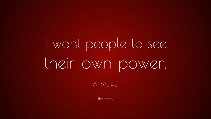 Ai Weiwei Quote: “I want people to see their own power.”