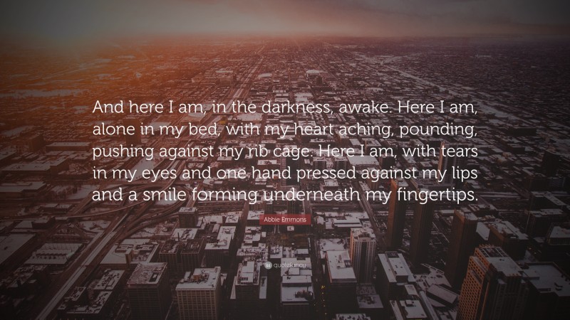 Abbie Emmons Quote: “And here I am, in the darkness, awake. Here I am, alone in my bed, with my heart aching, pounding, pushing against my rib cage. Here I am, with tears in my eyes and one hand pressed against my lips and a smile forming underneath my fingertips.”