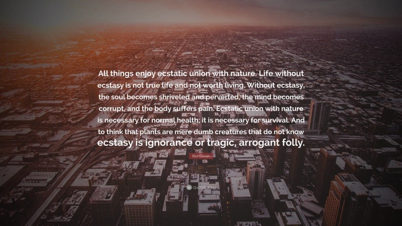 Eliot Cowan Quote: “All things enjoy ecstatic union with nature. Life without ecstasy is not true life and not worth living. Without ecstasy, the soul becomes shriveled and perverted, the mind becomes corrupt, and the body suffers pain. Ecstatic union with nature is necessary for normal health; it is necessary for survival. And to think that plants are mere dumb creatures that do not know ecstasy is ignorance or tragic, arrogant folly.”