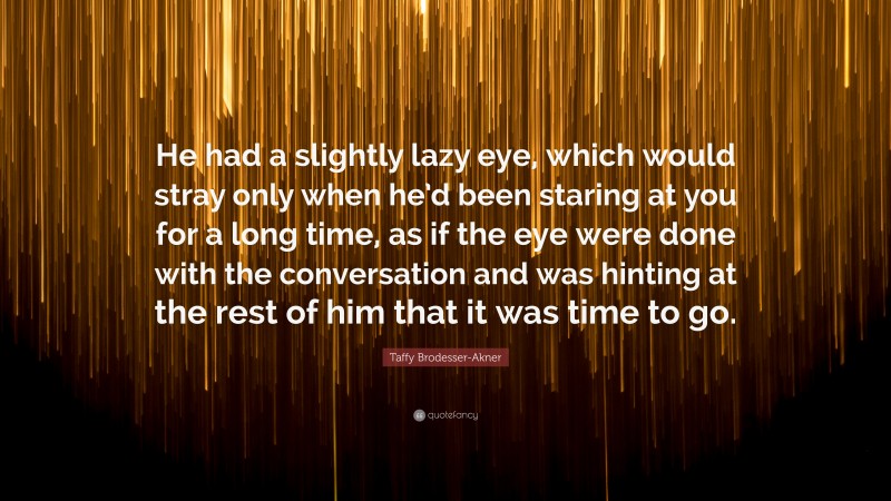 Taffy Brodesser-Akner Quote: “He had a slightly lazy eye, which would stray only when he’d been staring at you for a long time, as if the eye were done with the conversation and was hinting at the rest of him that it was time to go.”