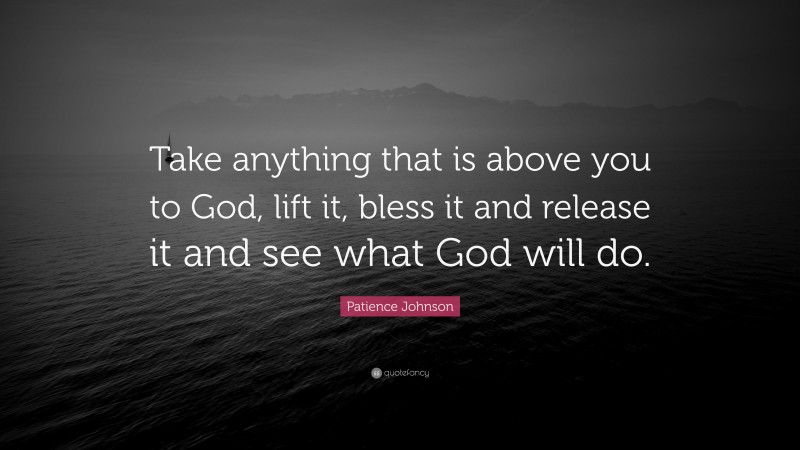 Patience Johnson Quote: “Take anything that is above you to God, lift it, bless it and release it and see what God will do.”