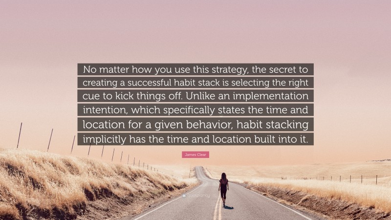 James Clear Quote: “No matter how you use this strategy, the secret to creating a successful habit stack is selecting the right cue to kick things off. Unlike an implementation intention, which specifically states the time and location for a given behavior, habit stacking implicitly has the time and location built into it.”