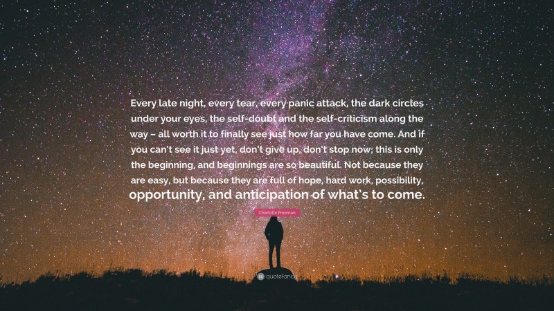 Charlotte Freeman Quote: “Every late night, every tear, every panic attack, the dark circles under your eyes, the self-doubt and the self-criticism along the way – all worth it to finally see just how far you have come. And if you can’t see it just yet, don’t give up, don’t stop now; this is only the beginning, and beginnings are so beautiful. Not because they are easy, but because they are full of hope, hard work, possibility, opportunity, and anticipation of what’s to come.”