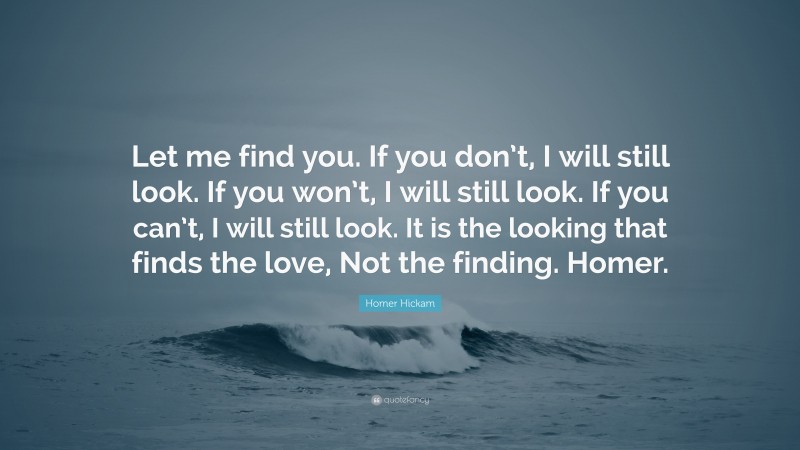 Homer Hickam Quote: “Let me find you. If you don’t, I will still look. If you won’t, I will still look. If you can’t, I will still look. It is the looking that finds the love, Not the finding. Homer.”