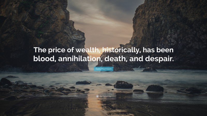 Toni Morrison Quote: “The price of wealth, historically, has been blood, annihilation, death, and despair.”