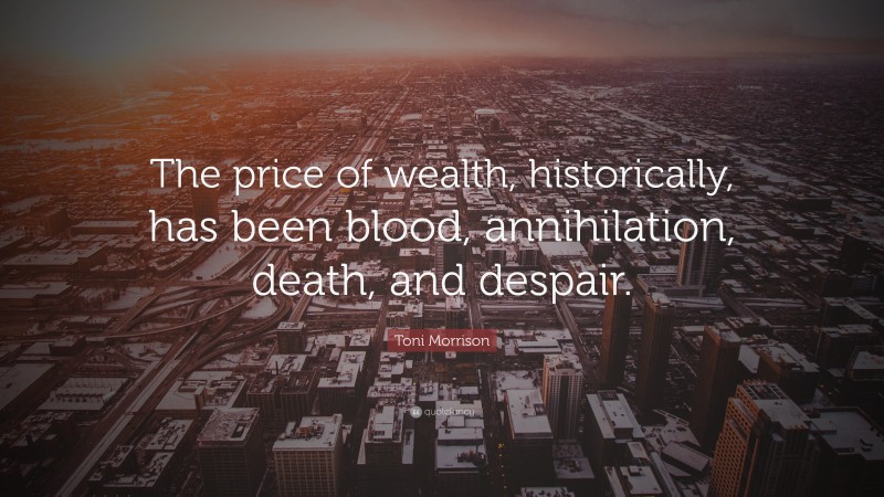 Toni Morrison Quote: “The price of wealth, historically, has been blood, annihilation, death, and despair.”
