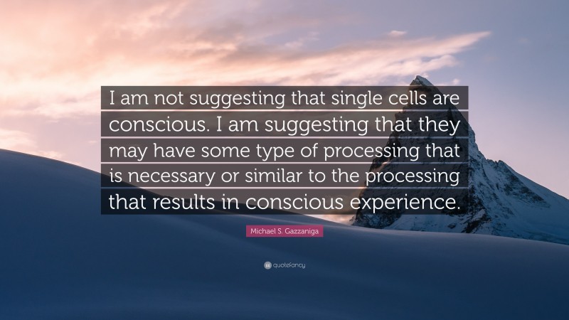 Michael S. Gazzaniga Quote: “I am not suggesting that single cells are conscious. I am suggesting that they may have some type of processing that is necessary or similar to the processing that results in conscious experience.”