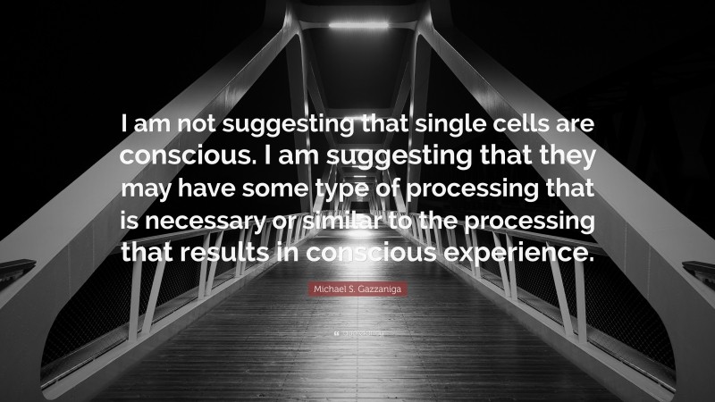 Michael S. Gazzaniga Quote: “I am not suggesting that single cells are conscious. I am suggesting that they may have some type of processing that is necessary or similar to the processing that results in conscious experience.”