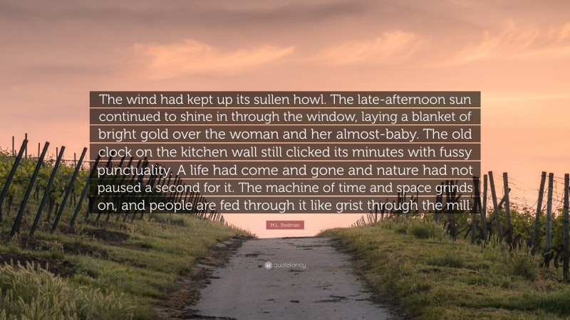 M.L. Stedman Quote: “The wind had kept up its sullen howl. The late-afternoon sun continued to shine in through the window, laying a blanket of bright gold over the woman and her almost-baby. The old clock on the kitchen wall still clicked its minutes with fussy punctuality. A life had come and gone and nature had not paused a second for it. The machine of time and space grinds on, and people are fed through it like grist through the mill.”