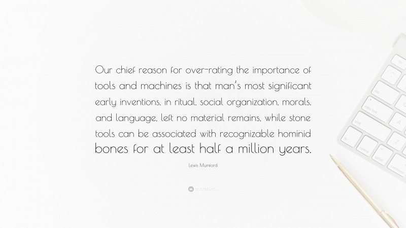 Lewis Mumford Quote: “Our chief reason for over-rating the importance of tools and machines is that man’s most significant early inventions, in ritual, social organization, morals, and language, left no material remains, while stone tools can be associated with recognizable hominid bones for at least half a million years.”