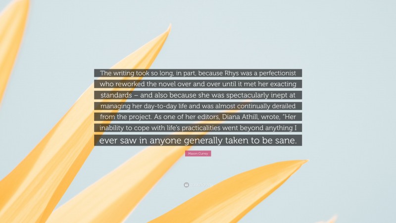 Mason Currey Quote: “The writing took so long, in part, because Rhys was a perfectionist who reworked the novel over and over until it met her exacting standards – and also because she was spectacularly inept at managing her day-to-day life and was almost continually derailed from the project. As one of her editors, Diana Athill, wrote, “Her inability to cope with life’s practicalities went beyond anything I ever saw in anyone generally taken to be sane.”