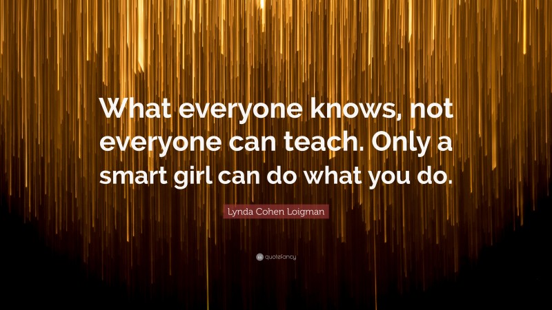Lynda Cohen Loigman Quote: “What everyone knows, not everyone can teach. Only a smart girl can do what you do.”
