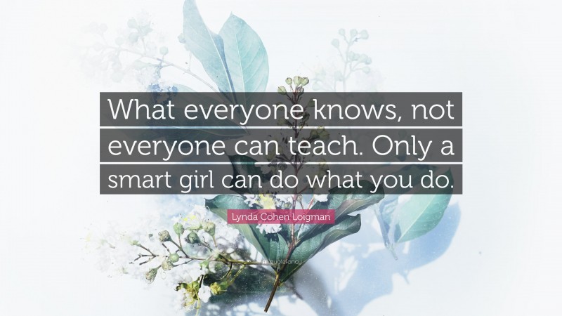 Lynda Cohen Loigman Quote: “What everyone knows, not everyone can teach. Only a smart girl can do what you do.”