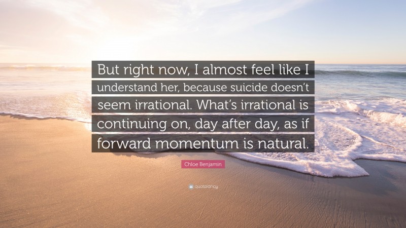 Chloe Benjamin Quote: “But right now, I almost feel like I understand her, because suicide doesn’t seem irrational. What’s irrational is continuing on, day after day, as if forward momentum is natural.”