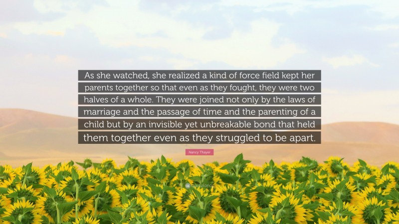 Nancy Thayer Quote: “As she watched, she realized a kind of force field kept her parents together so that even as they fought, they were two halves of a whole. They were joined not only by the laws of marriage and the passage of time and the parenting of a child but by an invisible yet unbreakable bond that held them together even as they struggled to be apart.”