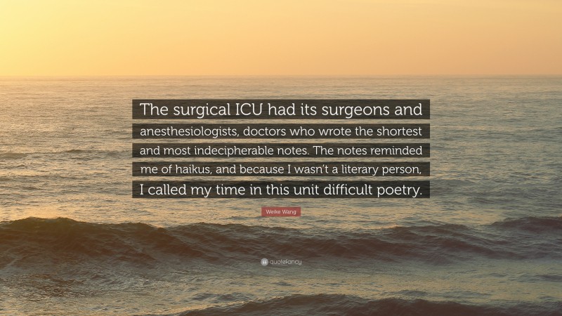 Weike Wang Quote: “The surgical ICU had its surgeons and anesthesiologists, doctors who wrote the shortest and most indecipherable notes. The notes reminded me of haikus, and because I wasn’t a literary person, I called my time in this unit difficult poetry.”