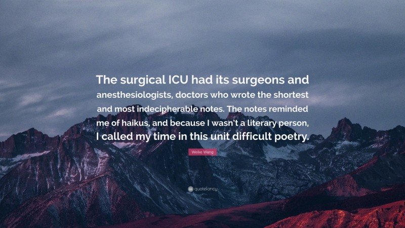 Weike Wang Quote: “The surgical ICU had its surgeons and anesthesiologists, doctors who wrote the shortest and most indecipherable notes. The notes reminded me of haikus, and because I wasn’t a literary person, I called my time in this unit difficult poetry.”