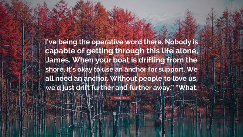 Nicola Haken Quote: “I’ve being the operative word there. Nobody is capable of getting through this life alone, James. When your boat is drifting from the shore, it’s okay to use an anchor for support. We all need an anchor. Without people to love us, we’d just drift further and further away.” “What.”