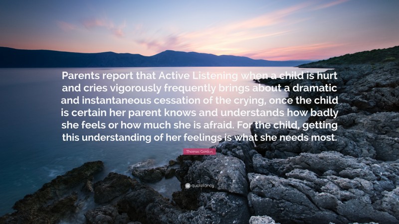 Thomas Gordon Quote: “Parents report that Active Listening when a child is hurt and cries vigorously frequently brings about a dramatic and instantaneous cessation of the crying, once the child is certain her parent knows and understands how badly she feels or how much she is afraid. For the child, getting this understanding of her feelings is what she needs most.”