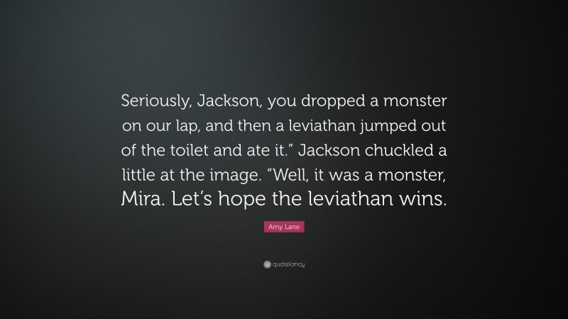 Amy Lane Quote: “Seriously, Jackson, you dropped a monster on our lap, and then a leviathan jumped out of the toilet and ate it.” Jackson chuckled a little at the image. “Well, it was a monster, Mira. Let’s hope the leviathan wins.”