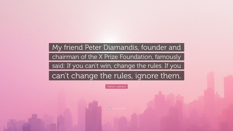 Vishen Lakhiani Quote: “My friend Peter Diamandis, founder and chairman of the X Prize Foundation, famously said: If you can’t win, change the rules. If you can’t change the rules, ignore them.”