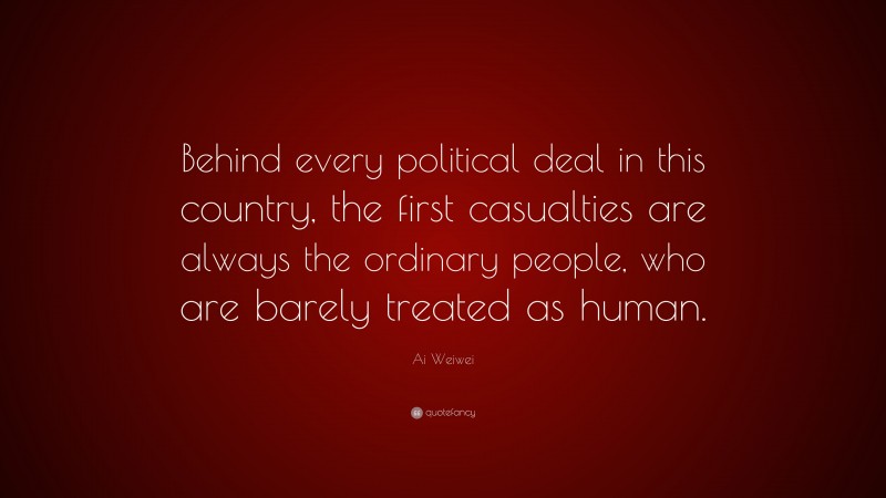 Ai Weiwei Quote: “Behind every political deal in this country, the first casualties are always the ordinary people, who are barely treated as human.”