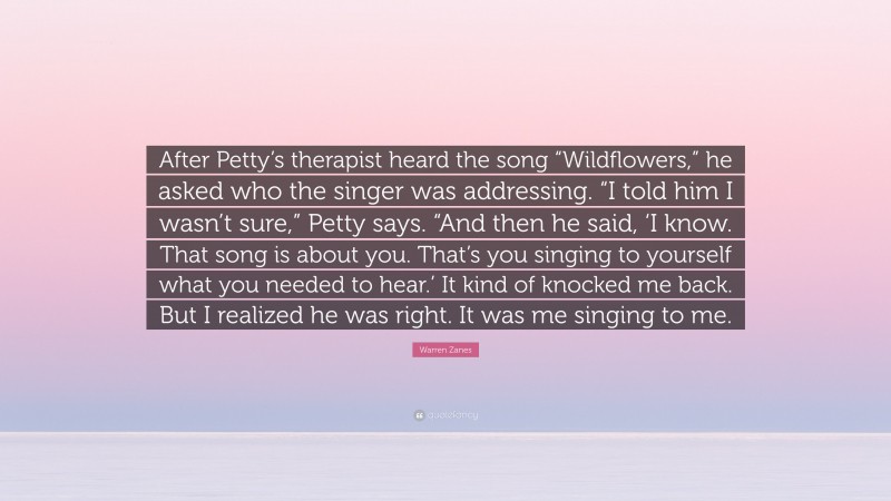 Warren Zanes Quote: “After Petty’s therapist heard the song “Wildflowers,” he asked who the singer was addressing. “I told him I wasn’t sure,” Petty says. “And then he said, ‘I know. That song is about you. That’s you singing to yourself what you needed to hear.’ It kind of knocked me back. But I realized he was right. It was me singing to me.”