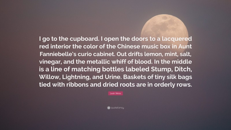 Leah Weiss Quote: “I go to the cupboard. I open the doors to a lacquered red interior the color of the Chinese music box in Aunt Fanniebelle’s curio cabinet. Out drifts lemon, mint, salt, vinegar, and the metallic whiff of blood. In the middle is a line of matching bottles labeled Stump, Ditch, Willow, Lightning, and Urine. Baskets of tiny silk bags tied with ribbons and dried roots are in orderly rows.”