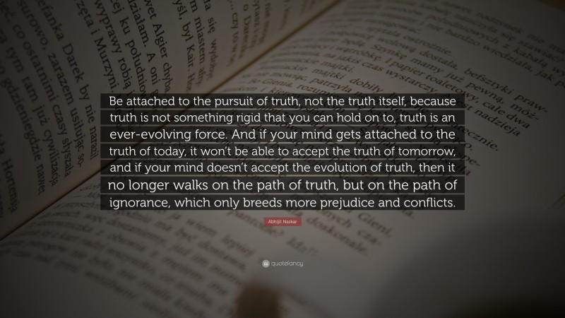 Abhijit Naskar Quote: “Be attached to the pursuit of truth, not the truth itself, because truth is not something rigid that you can hold on to, truth is an ever-evolving force. And if your mind gets attached to the truth of today, it won’t be able to accept the truth of tomorrow, and if your mind doesn’t accept the evolution of truth, then it no longer walks on the path of truth, but on the path of ignorance, which only breeds more prejudice and conflicts.”