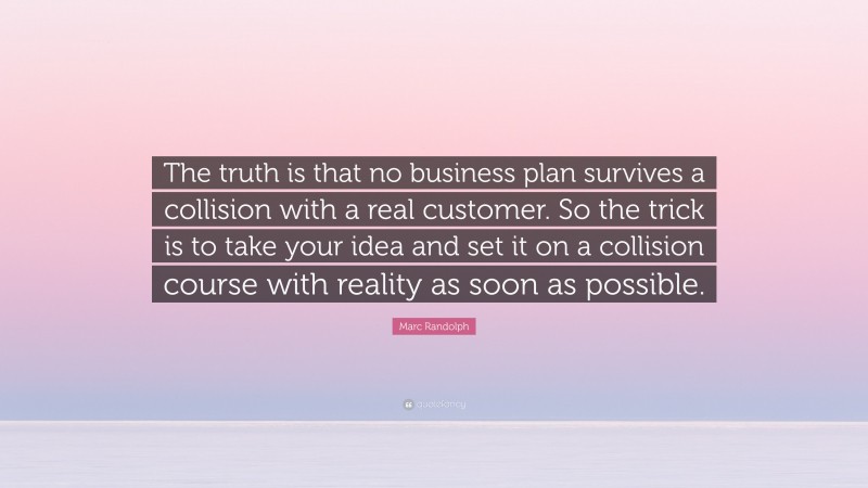 Marc Randolph Quote: “The truth is that no business plan survives a collision with a real customer. So the trick is to take your idea and set it on a collision course with reality as soon as possible.”