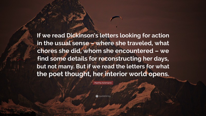 Martha Ackmann Quote: “If we read Dickinson’s letters looking for action in the usual sense – where she traveled, what chores she did, whom she encountered – we find some details for reconstructing her days, but not many. But if we read the letters for what the poet thought, her interior world opens.”
