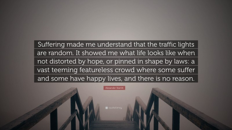 Alexander Starritt Quote: “Suffering made me understand that the traffic lights are random. It showed me what life looks like when not distorted by hope, or pinned in shape by laws: a vast teeming featureless crowd where some suffer and some have happy lives, and there is no reason.”