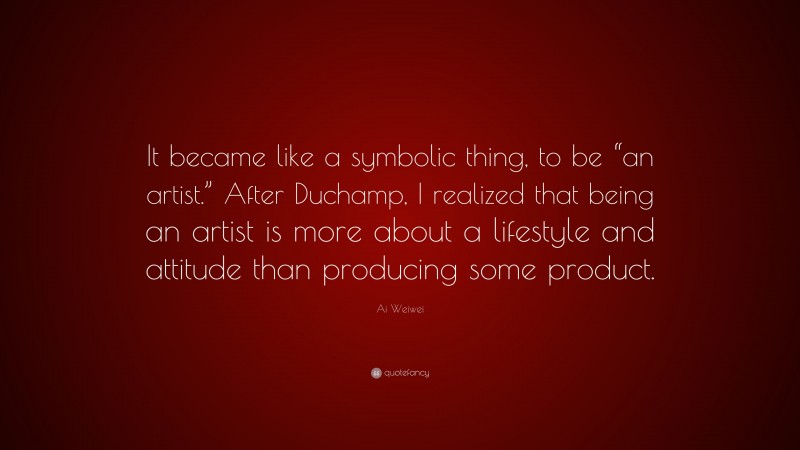 Ai Weiwei Quote: “It became like a symbolic thing, to be “an artist.” After Duchamp, I realized that being an artist is more about a lifestyle and attitude than producing some product.”