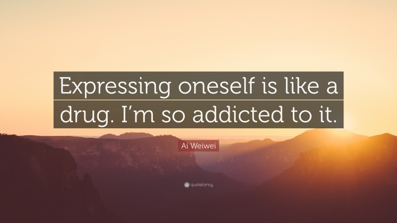 Ai Weiwei Quote: “Expressing oneself is like a drug. I’m so addicted to it.”