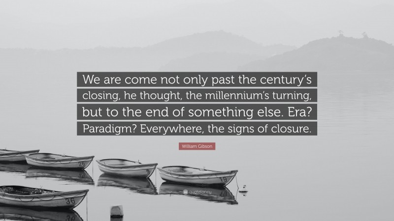 William Gibson Quote: “We are come not only past the century’s closing, he thought, the millennium’s turning, but to the end of something else. Era? Paradigm? Everywhere, the signs of closure.”