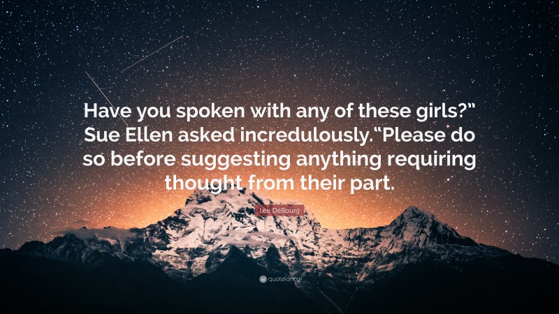 Lee DeBourg Quote: “Have you spoken with any of these girls?” Sue Ellen asked incredulously.“Please do so before suggesting anything requiring thought from their part.”