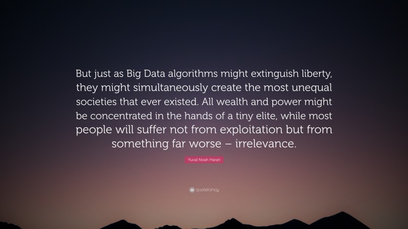 Yuval Noah Harari Quote: “But just as Big Data algorithms might extinguish liberty, they might simultaneously create the most unequal societies that ever existed. All wealth and power might be concentrated in the hands of a tiny elite, while most people will suffer not from exploitation but from something far worse – irrelevance.”