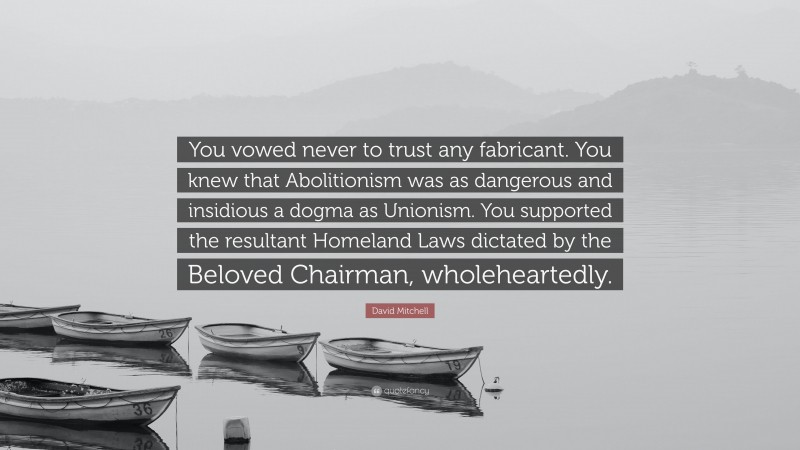 David Mitchell Quote: “You vowed never to trust any fabricant. You knew that Abolitionism was as dangerous and insidious a dogma as Unionism. You supported the resultant Homeland Laws dictated by the Beloved Chairman, wholeheartedly.”